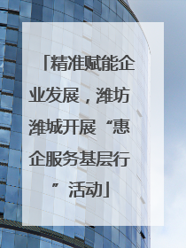 精准赋能企业发展，潍坊潍城开展“惠企服务基层行”活动