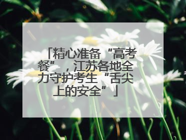 精心准备“高考餐”，江苏各地全力守护考生“舌尖上的安全”