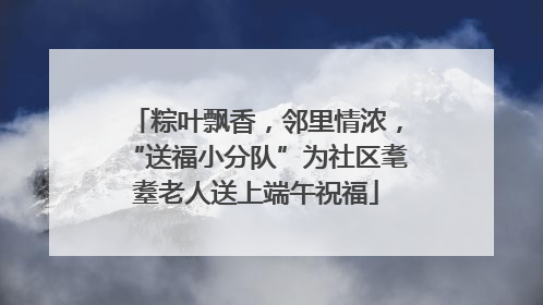 粽叶飘香，邻里情浓，“送福小分队”为社区耄耋老人送上端午祝福