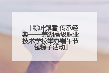 粽叶飘香 传承经典——芜湖高级职业技术学校举办端午节包粽子活动