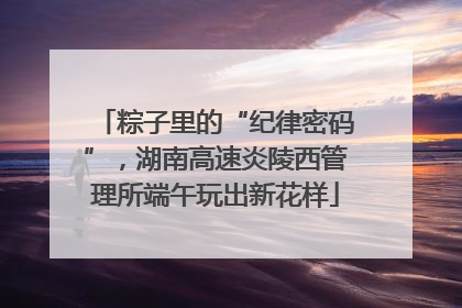 粽子里的“纪律密码”，湖南高速炎陵西管理所端午玩出新花样