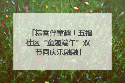 粽香伴童趣！五福社区“童趣端午”双节同庆乐融融