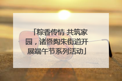 粽香传情 共筑家园，诸暨陶朱街道开展端午节系列活动