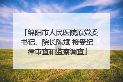 绵阳市人民医院原党委书记、院长陈斌 接受纪律审查和监察调查