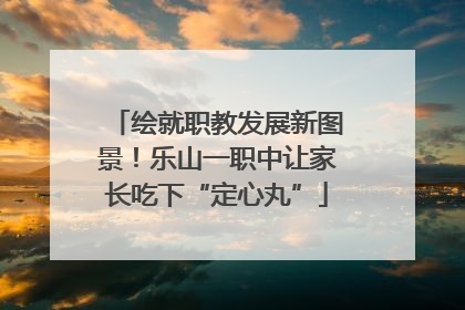 绘就职教发展新图景！乐山一职中让家长吃下“定心丸”