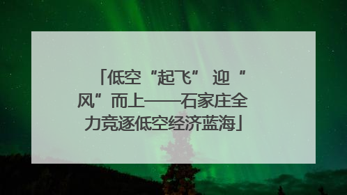 低空“起飞” 迎“风”而上——石家庄全力竞逐低空经济蓝海