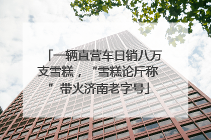 一辆直营车日销八万支雪糕，“雪糕论斤称”带火济南老字号