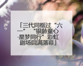 三代同框过“六一” “银龄童心·星梦同行”彩虹剧场圆满落幕