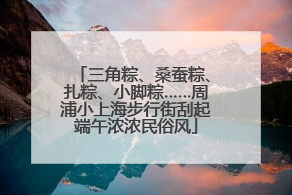 三角粽、桑蚕粽、扎粽、小脚粽……周浦小上海步行街刮起端午浓浓民俗风