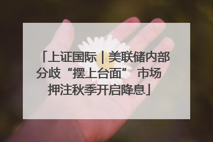 上证国际｜美联储内部分歧“摆上台面” 市场押注秋季开启降息