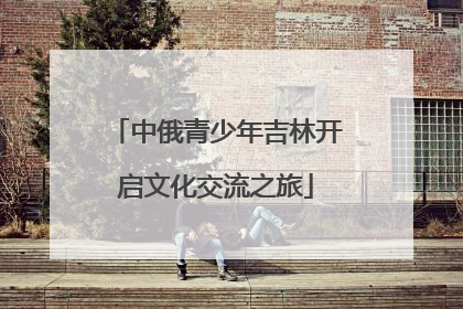 中俄青少年吉林开启文化交流之旅