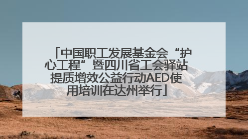 中国职工发展基金会“护心工程”暨四川省工会驿站提质增效公益行动AED使用培训在达州举行