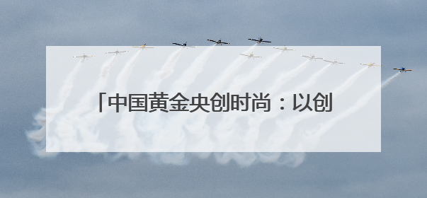 中国黄金央创时尚：以创新驱动时尚产业新生态