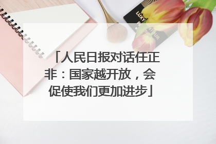 人民日报对话任正非：国家越开放，会促使我们更加进步