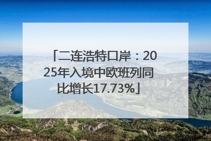 二连浩特口岸：2025年入境中欧班列同比增长17.73%