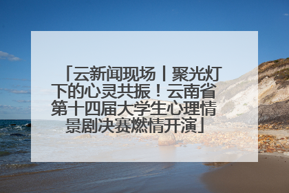 云新闻现场丨聚光灯下的心灵共振！云南省第十四届大学生心理情景剧决赛燃情开演
