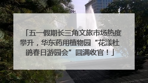 五一假期长三角文旅市场热度攀升，华东药用植物园“花漾杜鹃春日游园会”圆满收官！