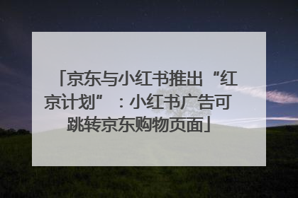 京东与小红书推出“红京计划”：小红书广告可跳转京东购物页面