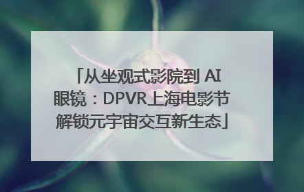 从坐观式影院到 AI 眼镜：DPVR上海电影节解锁元宇宙交互新生态