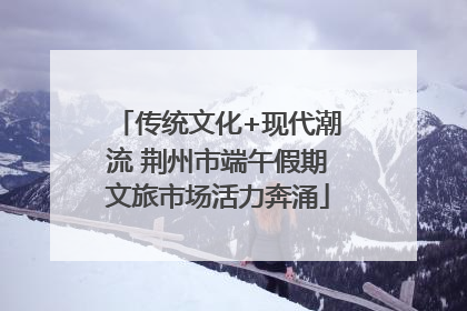 传统文化+现代潮流 荆州市端午假期文旅市场活力奔涌