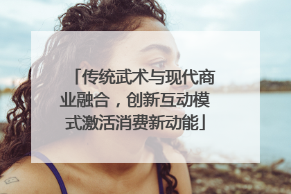传统武术与现代商业融合，创新互动模式激活消费新动能
