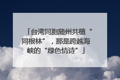 台湾同胞随州共植“同根林”，那是跨越海峡的“绿色情诗”