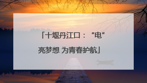十堰丹江口：“电”亮梦想 为青春护航