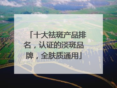 十大祛斑产品排名，认证的淡斑品牌，全肤质通用