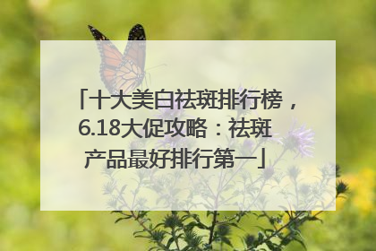 十大美白祛斑排行榜，6.18大促攻略：祛斑产品最好排行第一
