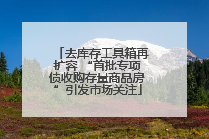 去库存工具箱再扩容 “首批专项债收购存量商品房”引发市场关注