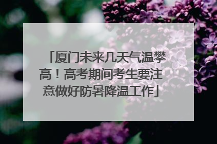 厦门未来几天气温攀高！高考期间考生要注意做好防暑降温工作