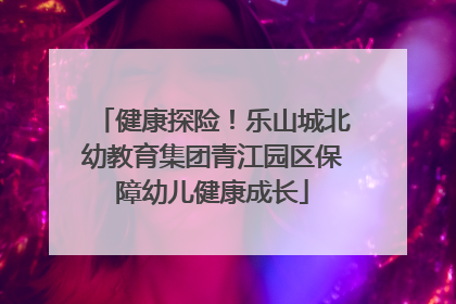 健康探险！乐山城北幼教育集团青江园区保障幼儿健康成长