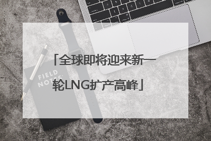 全球即将迎来新一轮LNG扩产高峰