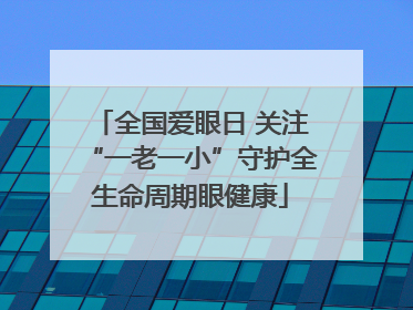 全国爱眼日 关注“一老一小”守护全生命周期眼健康
