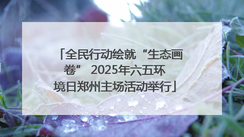 全民行动绘就“生态画卷” 2025年六五环境日郑州主场活动举行