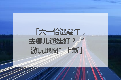 六一恰遇端午，去哪儿遛娃好？“游玩地图”上新