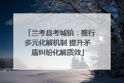 兰考县考城镇：推行多元化解机制 提升矛盾纠纷化解质效