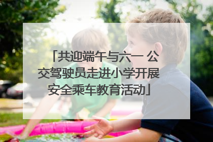 共迎端午与六一 公交驾驶员走进小学开展安全乘车教育活动