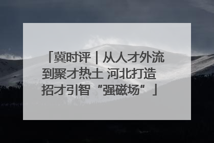冀时评｜从人才外流到聚才热土 河北打造招才引智“强磁场”