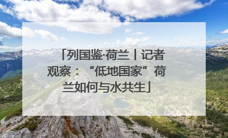 列国鉴·荷兰丨记者观察：“低地国家”荷兰如何与水共生