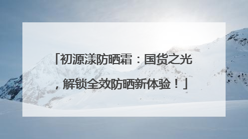 初源漾防晒霜：国货之光，解锁全效防晒新体验！