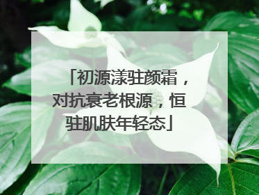 初源漾驻颜霜，对抗衰老根源，恒驻肌肤年轻态