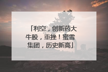 利空，创新药大牛股，重挫！蜜雪集团，历史新高