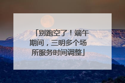 别跑空了！端午期间，三明多个场所服务时间调整