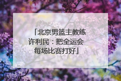 北京男篮主教练许利民：把全运会每场比赛打好
