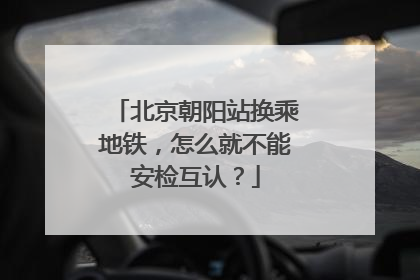 北京朝阳站换乘地铁，怎么就不能安检互认？