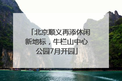 北京顺义再添休闲新地标，牛栏山中心公园7月开园