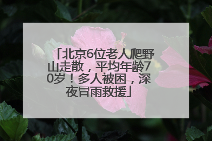 北京6位老人爬野山走散，平均年龄70岁！多人被困，深夜冒雨救援