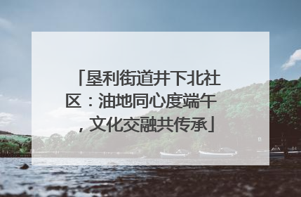 垦利街道井下北社区：油地同心度端午，文化交融共传承