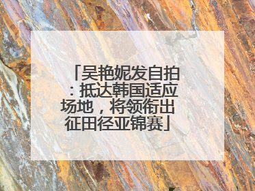 吴艳妮发自拍：抵达韩国适应场地，将领衔出征田径亚锦赛